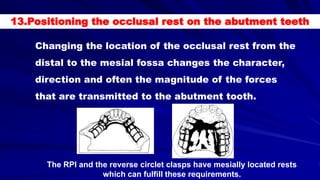 Changing the location of the occlusal rest from the
distal to the mesial fossa changes the character,
direction and often the magnitude of the forces
that are transmitted to the abutment tooth.
The RPI and the reverse circlet clasps have mesially located rests
which can fulfill these requirements.
13.Positioning the occlusal rest on the abutment teeth
 