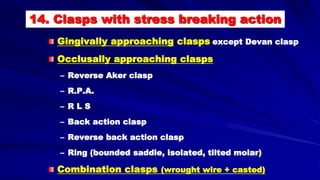 14. Clasps with stress breaking action
Gingivally approaching clasps except Devan clasp
Occlusally approaching clasps
– Reverse Aker clasp
– R.P.A.
– R L S
– Back action clasp
– Reverse back action clasp
– Ring (bounded saddle, isolated, tilted molar)
Combination clasps (wrought wire + casted)
 