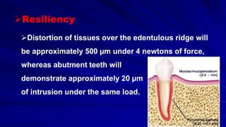 Distortion of tissues over the edentulous ridge will
be approximately 500 µm under 4 newtons of force,
whereas abutment teeth will
demonstrate approximately 20 µm
of intrusion under the same load.
Resiliency
 