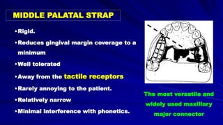 MIDDLE PALATAL STRAP
•Rigid.
•Reduces gingival margin coverage to a
minimum
•Well tolerated
•Away from the tactile receptors
•Rarely annoying to the patient.
•Relatively narrow
•Minimal interference with phonetics.
The most versatile and
widely used maxillary
major connector
 