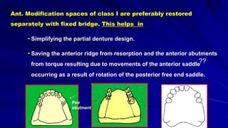 Ant. Modification spaces of class I are preferably restored
separately with fixed bridge. This helps in
• Simplifying the partial denture design.
• Saving the anterior ridge from resorption and the anterior abutments
from torque resulting due to movements of the anterior saddle
occurring as a result of rotation of the posterior free end saddle.
Pier
abutment
??
 
