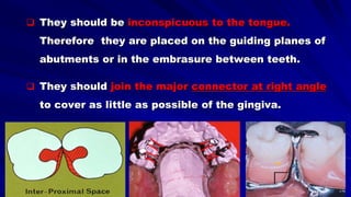  They should be inconspicuous to the tongue.
Therefore they are placed on the guiding planes of
abutments or in the embrasure between teeth.
 They should join the major connector at right angle
to cover as little as possible of the gingiva.
 