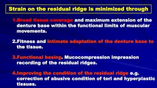Strain on the residual ridge is minimized through
1.Broad tissue coverage and maximum extension of the
denture base within the functional limits of muscular
movements.
2.Fitness and intimate adaptation of the denture base to
the tissue.
3.Functional basing. Mucocompression impression
recording of the residual ridges.
4.Improving the condition of the residual ridge e.g.
correction of abusive condition of tori and hyperplastic
tissues.
 