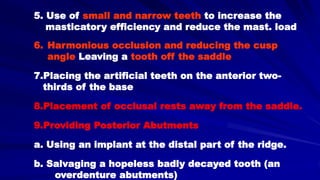 6. Harmonious occlusion and reducing the cusp
angle Leaving a tooth off the saddle
7.Placing the artificial teeth on the anterior two-
thirds of the base
8.Placement of occlusal rests away from the saddle.
9.Providing Posterior Abutments
a. Using an implant at the distal part of the ridge.
b. Salvaging a hopeless badly decayed tooth (an
overdenture abutments)
5. Use of small and narrow teeth to increase the
masticatory efficiency and reduce the mast. load
 