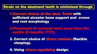 1.Correct choice of the abut. Tooth with
sufficient alveolar bone support and crown
and root morphology
2.Placement of occlusal rests away from the
saddle (6 benefits ????).
3. Correct choice of direct retainer (flexible
clasping).
4. Using stress equalizing design.
Strain on the abutment teeth is minimized through
 