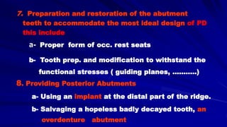 7. Preparation and restoration of the abutment
teeth to accommodate the most ideal design of PD
this include
a- Proper form of occ. rest seats
b- Tooth prep. and modification to withstand the
functional stresses ( guiding planes, ………..)
8. Providing Posterior Abutments
a- Using an implant at the distal part of the ridge.
b- Salvaging a hopeless badly decayed tooth, an
overdenture abutment
 