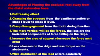 Advantages of Placing the occlusal rest away from
the distal extension base
1.Buttressing effect
2.Changing the stresses from the cantilever action or
class I lever to class II lever.
3.Clasp disengagement from the tooth during function
4.The more vertical will be the forces, the less are the
horizontal components of force falling on the ridge.
5.Increase the area of support (decrease the force /unit
area)
6.Less stresses on the ridge and less torque on the
abutments.
7.Wide distribution of the load antero-posteriorly
 
