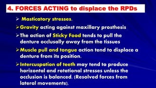  Masticatory stresses.
Gravity acting against maxillary prosthesis
The action of Sticky Food tends to pull the
denture occlusally away from the tissues
Muscle pull and tongue action tend to displace a
denture from its position.
Intercuspation of teeth may tend to produce
horizontal and rotational stresses unless the
occlusion is balanced. (Resolved forces from
lateral movements).
4. FORCES ACTING to displace the RPDs
 