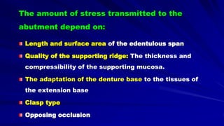 The amount of stress transmitted to the
abutment depend on:
Length and surface area of the edentulous span
Quality of the supporting ridge: The thickness and
compressibility of the supporting mucosa.
The adaptation of the denture base to the tissues of
the extension base
Clasp type
Opposing occlusion
 