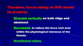 Therefore, forces falling on RPD should
be properly:
Directed vertically on both ridge and
abutment
Decreased, to reduce the force /unit area
within the physiological tolerance of the
tissues.
Distributed widely
 