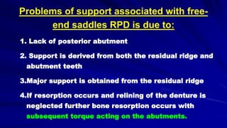 Problems of support associated with free-
end saddles RPD is due to:
1. Lack of posterior abutment
2. Support is derived from both the residual ridge and
abutment teeth
3.Major support is obtained from the residual ridge
4.If resorption occurs and relining of the denture is
neglected further bone resorption occurs with
subsequent torque acting on the abutments.
 