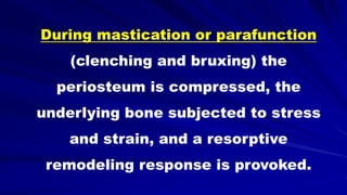 During mastication or parafunction
(clenching and bruxing) the
periosteum is compressed, the
underlying bone subjected to stress
and strain, and a resorptive
remodeling response is provoked.
 