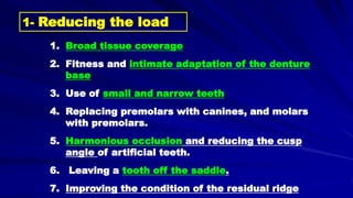 1- Reducing the load
1. Broad tissue coverage
2. Fitness and intimate adaptation of the denture
base
3. Use of small and narrow teeth
4. Replacing premolars with canines, and molars
with premolars.
5. Harmonious occlusion and reducing the cusp
angle of artificial teeth.
6. Leaving a tooth off the saddle.
7. Improving the condition of the residual ridge
 