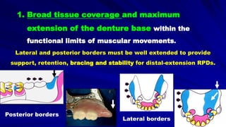 1. Broad tissue coverage and maximum
extension of the denture base within the
functional limits of muscular movements.
Lateral and posterior borders must be well extended to provide
support, retention, bracing and stability for distal-extension RPDs.
Posterior borders
Lateral borders
 