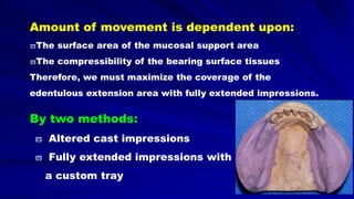 Amount of movement is dependent upon:
The surface area of the mucosal support area
The compressibility of the bearing surface tissues
Therefore, we must maximize the coverage of the
edentulous extension area with fully extended impressions.
By two methods:
 Altered cast impressions
 Fully extended impressions with
a custom tray
 