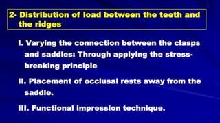 I. Varying the connection between the clasps
and saddles: Through applying the stress-
breaking principle
II. Placement of occlusal rests away from the
saddle.
III. Functional impression technique.
2- Distribution of load between the teeth and
the ridges
 