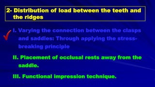 I. Varying the connection between the clasps
and saddles: Through applying the stress-
breaking principle
II. Placement of occlusal rests away from the
saddle.
III. Functional impression technique.
2- Distribution of load between the teeth and
the ridges
 
