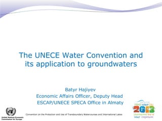 The UNECE Water Convention and 
its application to groundwaters 
Convention on the Protection and Use of Transboundary Watercourses and International Lakes 
United Nations Economic 
Commission for Europe 
Batyr Hajiyev 
Economic Affairs Officer, Deputy Head 
ESCAP/UNECE SPECA Office in Almaty 
 