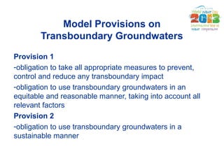 Model Provisions on 
Transboundary Groundwaters 
Provision 1 
-obligation to take all appropriate measures to prevent, 
co...