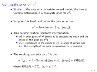 Conjugate prior on σ2
Similar to the case of a univariate normal model, the Inverse
Gamma distribution is a conjugate prior for σ2.
Suppose β is fixed, and define the prior on σ2 as:
σ2
∼ InvGamma 1
2ν0, 1
2ν0σ2
0

.
This parametrization facilitates interpretation:
I σ2
0 = prior guess of σ2
(since σ0 is between the mean and the
mode of this prior on σ2
)
I ν0 = confidence in the choice of σ2
0, in units of sample size —
i.e., the strength of the prior is equivalent to ν0 samples.
The resulting posterior on σ2 is then
σ2
|y1:n ∼ InvGamma 1
2(ν0 + n), 1
2(ν0σ2
0 + SSR(β)

where SSR(β) =
Pn
i=1(yi − xT
i β)2.
10 / 25
 