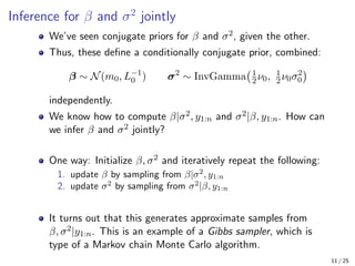 Inference for β and σ2
jointly
We’ve seen conjugate priors for β and σ2, given the other.
Thus, these define a conditionally conjugate prior, combined:
β ∼ N(m0, L−1
0 ) σ2
∼ InvGamma 1
2ν0, 1
2ν0σ2
0

independently.
We know how to compute β|σ2, y1:n and σ2|β, y1:n. How can
we infer β and σ2 jointly?
One way: Initialize β, σ2 and iteratively repeat the following:
1. update β by sampling from β|σ2
, y1:n
2. update σ2
by sampling from σ2
|β, y1:n
It turns out that this generates approximate samples from
β, σ2|y1:n. This is an example of a Gibbs sampler, which is
type of a Markov chain Monte Carlo algorithm.
11 / 25
 