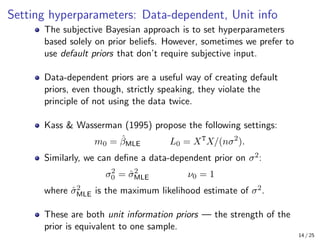 Setting hyperparameters: Data-dependent, Unit info
The subjective Bayesian approach is to set hyperparameters
based solely on prior beliefs. However, sometimes we prefer to
use default priors that don’t require subjective input.
Data-dependent priors are a useful way of creating default
priors, even though, strictly speaking, they violate the
principle of not using the data twice.
Kass  Wasserman (1995) propose the following settings:
m0 = β̂MLE L0 = XT
X/(nσ2
).
Similarly, we can define a data-dependent prior on σ2:
σ2
0 = σ̂2
MLE ν0 = 1
where σ̂2
MLE is the maximum likelihood estimate of σ2.
These are both unit information priors — the strength of the
prior is equivalent to one sample.
14 / 25
 
