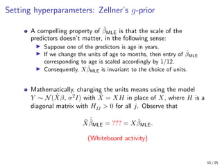 Setting hyperparameters: Zellner’s g-prior
A compelling property of β̂MLE is that the scale of the
predictors doesn’t matter, in the following sense:
I Suppose one of the predictors is age in years.
I If we change the units of age to months, then entry of β̂MLE
corresponding to age is scaled accordingly by 1/12.
I Consequently, Xβ̂MLE is invariant to the choice of units.
Mathematically, changing the units means using the model
Y ∼ N(X̃β, σ2I) with X̃ = XH in place of X, where H is a
diagonal matrix with Hjj  0 for all j. Observe that
X̃
˜
β̂MLE = ??? = Xβ̂MLE.
(Whiteboard activity)
15 / 25
 