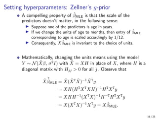 Setting hyperparameters: Zellner’s g-prior
A compelling property of β̂MLE is that the scale of the
predictors doesn’t matter, in the following sense:
I Suppose one of the predictors is age in years.
I If we change the units of age to months, then entry of β̂MLE
corresponding to age is scaled accordingly by 1/12.
I Consequently, Xβ̂MLE is invariant to the choice of units.
Mathematically, changing the units means using the model
Y ∼ N(X̃β, σ2I) with X̃ = XH in place of X, where H is a
diagonal matrix with Hjj  0 for all j. Observe that
X̃
˜
β̂MLE = X̃(X̃T
X̃)−1
X̃T
y
= XH(HT
XT
XH)−1
HT
XT
y
= XHH−1
(XT
X)−1
H−T
HT
XT
y
= X(XT
X)−1
XT
y = Xβ̂MLE.
16 / 25
 