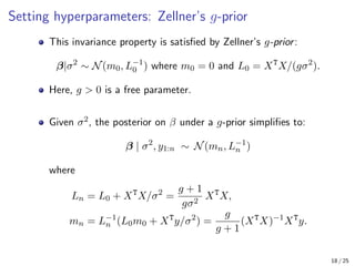 Setting hyperparameters: Zellner’s g-prior
This invariance property is satisfied by Zellner’s g-prior:
β|σ2
∼ N(m0, L−1
0 ) where m0 = 0 and L0 = XT
X/(gσ2
).
Here, g  0 is a free parameter.
Given σ2, the posterior on β under a g-prior simplifies to:
β | σ2
, y1:n ∼ N(mn, L−1
n )
where
Ln = L0 + XT
X/σ2
=
g + 1
gσ2
XT
X,
mn = L−1
n (L0m0 + XT
y/σ2
) =
g
g + 1
(XT
X)−1
XT
y.
18 / 25
 