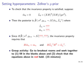Setting hyperparameters: Zellner’s g-prior
To check that the invariance property is satisfied, suppose:
m̃0 = 0 L̃0 = (XH)T
(XH)/(gσ2
).
Then the posterior is β̃ | σ2, y1:n ∼ N(m̃n, L̃−1
n ) where
L̃n = ???
m̃n = ???.
Since Hβ̃ | σ2, y1:n ∼ N(???, ???), the invariance property
requires that
Hm̃n = mn and HL̃−1
n HT
= L−1
n .
Group activity: Go to breakout rooms and work together
to (1) fill in the blanks above and (2) check that the
equations above in red hold. (15 minutes)
19 / 25
 