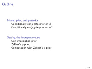Outline
Model, prior, and posterior
Conditionally conjugate prior on β
Conditionally conjugate prior on σ2
Setting the hyperparameters
Unit information prior
Zellner’s g-prior
Computation with Zellner’s g-prior
2 / 25
 