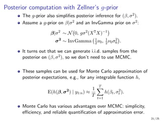 Posterior computation with Zellner’s g-prior
The g-prior also simplifies posterior inference for (β, σ2).
Assume a g-prior on β|σ2 and an InvGamma prior on σ2:
β|σ2
∼ N 0, gσ2
(XT
X)−1

σ2
∼ InvGamma 1
2ν0, 1
2ν0σ2
0

.
It turns out that we can generate i.i.d. samples from the
posterior on (β, σ2), so we don’t need to use MCMC.
These samples can be used for Monte Carlo approximation of
posterior expectations, e.g., for any integrable function h,
E(h(β, σ2
) | y1:n) ≈
1
T
T
X
t=1
h(βt, σ2
t ).
Monte Carlo has various advantages over MCMC: simplicity,
efficiency, and reliable quantification of approximation error.
21 / 25
 