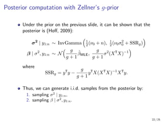 Posterior computation with Zellner’s g-prior
Under the prior on the previous slide, it can be shown that the
posterior is (Hoff, 2009):
σ2
| y1:n ∼ InvGamma

1
2(ν0 + n), 1
2(ν0σ2
0 + SSRg)

β | σ2
, y1:n ∼ N
 g
g + 1
β̂MLE,
g
g + 1
σ2
(XT
X)−1

where
SSRg = yT
y −
g
g + 1
yT
X(XT
X)−1
XT
y.
Thus, we can generate i.i.d. samples from the posterior by:
1. sampling σ2
| y1:n,
2. sampling β | σ2
, y1:n.
22 / 25
 