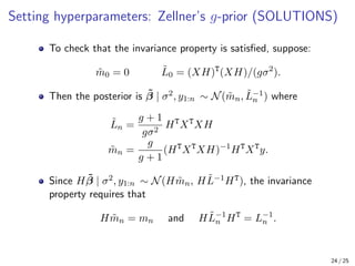 Setting hyperparameters: Zellner’s g-prior (SOLUTIONS)
To check that the invariance property is satisfied, suppose:
m̃0 = 0 L̃0 = (XH)T
(XH)/(gσ2
).
Then the posterior is β̃ | σ2, y1:n ∼ N(m̃n, L̃−1
n ) where
L̃n =
g + 1
gσ2
HT
XT
XH
m̃n =
g
g + 1
(HT
XT
XH)−1
HT
XT
y.
Since Hβ̃ | σ2, y1:n ∼ N(Hm̃n, HL̃−1HT), the invariance
property requires that
Hm̃n = mn and HL̃−1
n HT
= L−1
n .
24 / 25
 