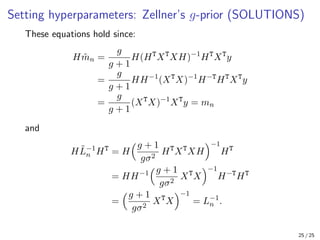 Setting hyperparameters: Zellner’s g-prior (SOLUTIONS)
These equations hold since:
Hm̃n =
g
g + 1
H(HT
XT
XH)−1
HT
XT
y
=
g
g + 1
HH−1
(XT
X)−1
H−T
HT
XT
y
=
g
g + 1
(XT
X)−1
XT
y = mn
and
HL̃−1
n HT
= H
g + 1
gσ2
HT
XT
XH
−1
HT
= HH−1
g + 1
gσ2
XT
X
−1
H−T
HT
=
g + 1
gσ2
XT
X
−1
= L−1
n .
25 / 25
 