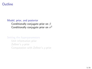 Outline
Model, prior, and posterior
Conditionally conjugate prior on β
Conditionally conjugate prior on σ2
Setting the hyperparameters
Unit information prior
Zellner’s g-prior
Computation with Zellner’s g-prior
3 / 25
 