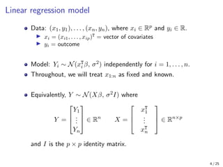 Linear regression model
Data: (x1, y1), . . . , (xn, yn), where xi ∈ Rp and yi ∈ R.
I xi = (xi1, . . . , xip)T
= vector of covariates
I yi = outcome
Model: Yi ∼ N(xT
i β, σ2) independently for i = 1, . . . , n.
Throughout, we will treat x1:n as fixed and known.
Equivalently, Y ∼ N(Xβ, σ2I) where
Y =



Y1
.
.
.
Yn


 ∈ Rn
X =



xT
1
.
.
.
xT
n


 ∈ Rn×p
and I is the p × p identity matrix.
4 / 25
 