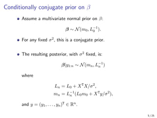 Conditionally conjugate prior on β
Assume a multivariate normal prior on β:
β ∼ N(m0, L−1
0 ).
For any fixed σ2, this is a conjugate prior.
The resulting posterior, with σ2 fixed, is:
β|y1:n ∼ N(mn, L−1
n )
where
Ln = L0 + XT
X/σ2
,
mn = L−1
n (L0m0 + XT
y/σ2
),
and y = (y1, . . . , yn)T ∈ Rn.
5 / 25
 