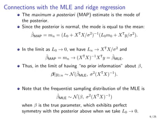 Connections with the MLE and ridge regression
The maximum a posteriori (MAP) estimate is the mode of
the posterior.
Since the posterior is normal, the mode is equal to the mean:
β̂MAP = mn = (L0 + XT
X/σ2
)−1
(L0m0 + XT
y/σ2
).
In the limit as L0 → 0, we have Ln → XTX/σ2 and
β̂MAP = mn → (XT
X)−1
XT
y = β̂MLE.
Thus, in the limit of having “no prior information” about β,
β|y1:n ∼ N(β̂MLE, σ2
(XT
X)−1
).
Note that the frequentist sampling distribution of the MLE is
β̂MLE ∼ N(β, σ2
(XT
X)−1
)
when β is the true parameter, which exhibits perfect
symmetry with the posterior above when we take L0 → 0.
6 / 25
 