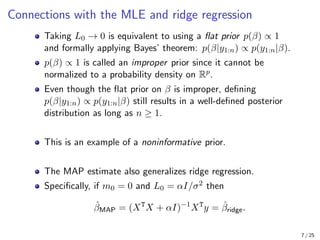 Connections with the MLE and ridge regression
Taking L0 → 0 is equivalent to using a flat prior p(β) ∝ 1
and formally applying Bayes’ theorem: p(β|y1:n) ∝ p(y1:n|β).
p(β) ∝ 1 is called an improper prior since it cannot be
normalized to a probability density on Rp.
Even though the flat prior on β is improper, defining
p(β|y1:n) ∝ p(y1:n|β) still results in a well-defined posterior
distribution as long as n ≥ 1.
This is an example of a noninformative prior.
The MAP estimate also generalizes ridge regression.
Specifically, if m0 = 0 and L0 = αI/σ2 then
β̂MAP = (XT
X + αI)−1
XT
y = β̂ridge.
7 / 25
 