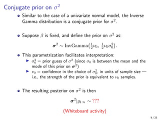 Conjugate prior on σ2
Similar to the case of a univariate normal model, the Inverse
Gamma distribution is a conjugate prior for σ2.
Suppose β is fixed, and define the prior on σ2 as:
σ2
∼ InvGamma 1
2ν0, 1
2ν0σ2
0

.
This parametrization facilitates interpretation:
I σ2
0 = prior guess of σ2
(since σ0 is between the mean and the
mode of this prior on σ2
)
I ν0 = confidence in the choice of σ2
0, in units of sample size —
i.e., the strength of the prior is equivalent to ν0 samples.
The resulting posterior on σ2 is then
σ2
|y1:n ∼ ???
(Whiteboard activity)
9 / 25
 