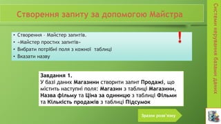• Створення – Майстер запитів.
• «Майстер простих запитів»
• Вибрати потрібні поля з кожної таблиці
• Вказати назву
Завдання 1.
У базі даних Магазини створити запит Продажі, що
містить наступні поля: Магазин з таблиці Магазини,
Назва фільму та Ціна за одиницю з таблиці Фільми
та Кількість продажів з таблиці Підсумок
Зразок розв’язку
 