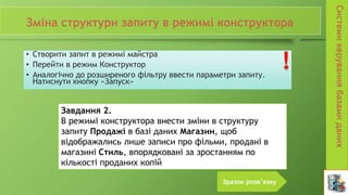• Створити запит в режимі майстра
• Перейти в режим Конструктор
• Аналогічно до розширеного фільтру ввести параметри запиту.
Натиснути кнопку «Запуск»
Завдання 2.
В режимі конструктора внести зміни в структуру
запиту Продажі в базі даних Магазин, щоб
відображались лише записи про фільми, продані в
магазині Стиль, впорядковані за зростанням по
кількості проданих копій
Зразок розв’язку
 