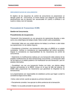 TRANSACCIONES                                                          10/10/2011



  IMPLEMENTACION DE AISLAMIENTO

  El objetivo de los esquemas de control de concurrencia es proporcionar un
  elevado grado de concurrencia, al mismo tiempo que aseguran que todas las
  planificaciones que se generan son secuenciales en cuanto a conflictos o en
  cuanto a vistas y son sin cascada.



  Procesamiento de Transacciones SGBD.

  Gestión de Concurrencia.

  Procedimientos de recuperación.

  Transacción Una transacción es una secuencia de operaciones llevadas a cabo
  como una unidad lógica de trabajo simple. Debe cumplir cuatro propiedades:

   • Atomicidad: debe ser una unidad atómica de trabajo (o se llevan a cabo todas
  sus operaciones o no se realiza ninguna).

   • Consistencia: al terminar, una transacción debe deja a la BBDD en un estado
  consistente. Verificar la consistencia es responsabilidad del control semántico.
  Asignar la consistencia es responsabilidad de los mecanismos de control de
  concurrencia.

   • Aislamiento: la modificaciones realizas por una transacción debe aislarse de las
  posibles modificaciones de otras transacciones concurrentes. La transacción debe
  ver los datos en un estado posterior a la modificación de otra transacción, pero en
  estados intermedios.

   • Durabilidad: una vez una transacción finaliza con éxito, sus efectos deben
  hacerse permanentes en la BBDD, incluso en el caso de fallo del sistema. El
  SGBD debe proporcionar los mecanismos que garanticen la integridad de las
  transacciones.

  Los programadores son responsables de establecer puntos que hagan cumplir la
  consistencia lógica de los datos:

  • Activa: esta normal, cuando se ejecuta su primera instrucción.

   • Parcialmente cometido: tras ejecutar la última sentencia de la transacción.

   • Fallado: no se puede proceder la ejecución normal.

  10
 