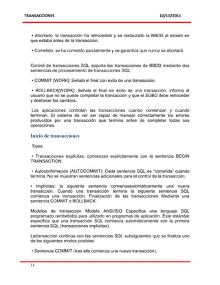 TRANSACCIONES                                                       10/10/2011



   • Abortado: la transacción ha retrocedido y se restaurado la BBDD al estado en
  que estaba antes de la transacción.

   • Cometido: se ha cometido parcialmente y se garantiza que nunca se abortará.


  Control de transacciones SQL soporta las transacciones de BBDD mediante dos
  sentencias de procesamiento de transacciones SQL:

   • COMMIT [WORK]: Señala el final con éxito de una transacción.

   • ROLLBACK[WORK]: Señala el final sin éxito de una transacción, informa al
  usuario que no se puede completar la transacción y que el SGBD debe retroceder
  y deshacer los cambios.

   Las aplicaciones controlan las transacciones cuando comienzan y cuando
  terminan. El sistema de ver ser capaz de manejar correctamente los errores
  producidos por una transacción que termina antes de completar todas sus
  operaciones.

  Inicio de transacciones

   Tipos:

  • Transacciones explícitas: comienzan explícitamente con la sentencia BEGIN
  TRANSACTION.

   • Autoconfirmación (AUTOCOMMIT): Cada sentencia SQL es “cometida” cuando
  termina. No se muestran sentencias adicionales para el control de la transacción.

  • Implícitas: la siguiente sentencia comienzaautomáticamente una nueva
  transacción. Cuando una transacción termina la siguiente sentencia SQL
  comienza una transacción. Finalización de las transacciones Mediante una
  sentencia COMMIT o ROLLBACK.

  Modelos de transacción Modelo ANSI/ISO Especifica una lenguaje SQL
  programado (embebido) para utilizarlo en programas de aplicación. Éste estándar
  especifica que una transacción SQL comienza automáticamente con la primera
  sentencia SQL (transacciones implícitas).

  Latransacción continúa con las sentencias SQL subsiguientes que se finaliza uno
  de los siguientes modos posibles:

   • Sentencia COMMIT (tras ella comienza una nueva transacción).


  11
 