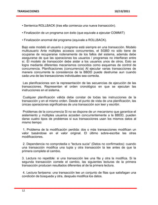 TRANSACCIONES                                                       10/10/2011



  • Sentenica ROLLBACK (tras ella comienza una nueva transacción).

  • Finalización de un programa con éxito (que equivale a ejecutar COMMIT)

  • Finalización anormal del programa (equivale a ROLLBACK).

  Bajo este modelo el usuario o programa está siempre en una transacción. Modelo
  multiusuario Ante múltiples accesos concurrentes, el SGBD no sólo tiene de
  ocuparse de recuperarse rodenamente de los fallos del sistema, además debe
  asegurarse de que las operaciones los usuarios / programas no interfieran entre
  sí. El modelo de transacción debe aislar a los usuarios unos de otros. Esto se
  logra mediante diferentes mecanismos conocidos como esquemas de control de
  concurrencia. Planificaciones (concurrencia) Al ejecutar varias transacciones de
  manera concurrente la consistencia de la BBDD puede destruirse aun cuando
  cada una de las transacciones individuales sea correcta.

   Las planificaciones son la representación de las secuencias de ejecución de las
  transacciones. Representan el orden cronológico en que se ejecutan las
  instrucciones en el sistema.

   Cualquier planificación válida debe constar de todas las instrucciones de la
  transacción y en el mismo orden. Desde el punto de vista de una planificación, las
  únicas operaciones significativas de una transacción son leer y escribir.

   Problemas de la concurrencia Si no se dispone de un mecanismo que garantice el
  aislamiento y múltiples usuarios acceden concurrentemente a la BBDD, pueden
  darse cuatro tipos de problemas si sus transacciones usan los mismos datos al
  mismo tiempo:

   1. Problema de la modificación perdida: dos o más transacciones modifican un
  valor basándose en el valor original. El último sobre-escribe las otras
  modificaciones.

   2. Dependencia no comprotedia o “lectura sucia” (Datos no confirmados): cuando
  una transacción modifica una tupla y otra transacción la lee antes de que la
  primera complete el cambio.

  3. Lectura no repetible: si una transacción lee una fila y otra la modifica. Si la
  segunda transacción comete el cambio, las siguientes lecturas de la primera
  transacción producen resultados diferentes al de la primera lectura.

   4. Lectura fantasma: una transacción lee un conjunto de filas que satisfagan una
  condición de búsqueda y otra, después modifica los datos.



  12
 