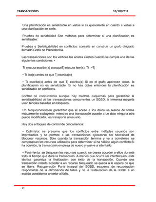 TRANSACCIONES                                                        10/10/2011



   Una planificación es serializable en vistas si es queivalente en cuanto a vistas a
  una planficación en serie.

   Pruebas de seriabilidad Son métodos para determinar si una planificación es
  serializable:

  Pruebas e Serializabilidad en conflictos: conssite en construir un grafo dirigiado
  llamado Grafo de Precedencia.

  Las transacciones son los vértices las aristas existen cuando se cumpla una de las
  siguientes condiciones: •

   Ti ejecuta escribir(x) atesqueTj ejecute leer(x): Ti ->Tj

   • Ti lee(x) antes de que Tj escriba(x)

   • Ti escribe(x) antes de que Tj escriba(x) Si en el grafo aparecen ciclos, la
  planificación no es serializable. Si no hay ciclos entonces la planificación es
  serializable en conflictos.

  Control de concurrencia Aunque hay muchos esquemas para garantizar la
  serializabilidad de las transacciones concurrentes un SGBD, la inmensa mayoría
  usan téncias basadas en bloqueos.

   Un bloquoconsisteen garantizar que el aceso a los datos se realice de forma
  mútuamente excluyente: mientras una transacción accede a un dato ninguna otra
  puede modificarlo, es transporte al usuario.

  Hay dos enfoques de control de concurrencia:

   • Optimista: se presume que los conflictos entre múltiples usuarios son
  improbables y se permite a las transacciones ejecutarse sin necesidad de
  bloquear recursos. Solo cuando la transacción termina y va a cometerse se
  comprueban los recursos utilizados para determinar si ha habido algún conflicto.Si
  ha ocurrido, la transacción empieza de nuevo y vuelve a intentarlo.

   • Pesimienta: se bloquean los recursos cuando se desea acceder a ellos durante
  todo el tiempo que dure la transacción. A menos que ocurra un interbloqueo, esta
  técnica garantiza la finalización con éxito de la transacción. Cuando una
  transacción intenta acceder a un recurso bloqueado se queda a la espera de que
  se libere. Recuperación Parte integral del SGBD, esquema de recuperación
  responsable de la eliminación de fallos y de la restauración de la BBDD a un
  estado consistente anterior al fallo.



  14
 