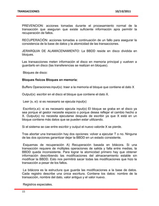 TRANSACCIONES                                                          10/10/2011



  PREVENCION: acciones tomadas durante el procesamiento normal de la
  transacción que aseguran que existe suficiente información apra permitir la
  recuperación de fallos.

  RECUPERACIÓN: acciones tomadas a continuación de un fallo para asegurar la
  consistencia de la base de datos y la atomicidad de las transacciones.

  JERARQUIA DE ALAMACENAMIENTO: La BBDD reside en disco dividida en
  bloques.

  Las transacciones meten información el disco en memoria principal y vuelven a
  guardarlo en disco (las transferencias se realizan en bloques).

   Bloques de disco:

  Bloques físicos Bloques en memoria:

  Buffers Operaciones:input(x): traer a la memoria el bloque que contiene el dato X

  Output(x): escribir en el disco el bloque que contiene el dato X.

   Leer (x, xi): si es necesario se ejecuta input(x)

   Escribir(x,xi): si es necesario ejecuta input(x) El bloque se graba en el disco ya
  sea porque el gestor necesite espacio o porque desea reflejar el cambio hecho a
  X. Output(x) no necesita ejecutarse después de escribir ya que X está en un
  bloque contiene más datos que se pueden estar utilizando.

  Si el sistema se cae entre escribir y output el nuevo valorde X se pierde.

  Tras abortar una transacción hay dos opciones: volver a ejecutar T o no. Ninguna
  de las dos opciones garantizar dejar la BBDD en un estado consistente.

   Esquemas de recuperación A) Recuperación basada en bitácora. Si una
  transacción requiere de múltiples operaciones de salida y falla entre medias, la
  BBDD queda inconsistente. Para lograr la atomicidad primero hay que obtener
  información describiendo las modificaciones del almacenamiento estable sin
  modificar la BBDD. Esto nos permitirá sacar todas las modificaciones que hizo la
  transacción a pesar de los fallos.

   La bitácora es la estructura que guarda las modificaciones a la base de datos.
  Cada registro describe una única escritura. Contiene los datos: nombre de la
  transacción, nombre del dato, valor antiguo y el valor nuevo.

   Registros especiales.

  15
 