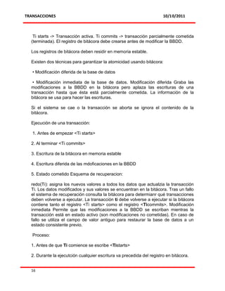 TRANSACCIONES                                                          10/10/2011



   Ti starts -> Transacción activa. Ti commits -> transacción parcialmente cometida
  (terminada). El registro de bitácora debe crearse antes de modificar la BBDD.

  Los registros de bitácora deben residir en memoria estable.

  Existen dos técnicas para garantizar la atomicidad usando bitácora:

   • Modificación diferida de la base de datos

   • Modificación inmediata de la base de datos. Modificación diferida Graba las
  modificaciones a la BBDD en la bitácora pero aplaza las escrituras de una
  transacción hasta que ésta está parcialmente cometida. La información de la
  bitácora se usa para hacer las escrituras.

  Si el sistema se cae o la transacción se aborta se ignora el contenido de la
  bitácora.

  Ejecución de una transacción:

   1. Antes de empezar <Ti starts>

  2. Al terminar <Ti commits>

  3. Escritura de la bitácora en memoria estable

  4. Escritura diferida de las mdoficaciones en la BBDD

  5. Estado cometido Esquema de recuperacion:

  redo(Ti): asigna los nuevos valores a todos los datos que actualzia la transacción
  Ti. Los datos modificados y sus valores se encuentran en la bitácora. Tras un fallo
  el sistema de recuperación consulta la bitácora para determianr qué transacciones
  deben volverse a ejecutar. La transacción ti debe volverse a ejecutar si la bitácora
  contiene tanto el registro <Ti starts> como el registro <Ticommits>. Modificación
  inmediata Permite que las modificaciones a la BBDD se escriban mientras la
  transacción está en estado activo (son modificaciones no cometidas). En caso de
  fallo se utiliza el campo de valor antiguo para restaurar la base de datos a un
  estado consistente previo.

   Proceso:

  1. Antes de que Ti comience se escribe <Tistarts>

  2. Durante la ejecutción cualquier escritura va precedida del registro en bitácora.


  16
 