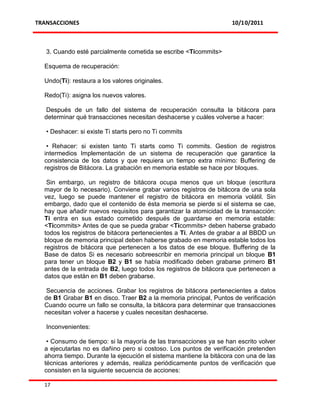 TRANSACCIONES                                                       10/10/2011



   3. Cuando esté parcialmente cometida se escribe <Ticommits>

  Esquema de recuperación:

  Undo(Ti): restaura a los valores originales.

  Redo(Ti): asigna los nuevos valores.

   Después de un fallo del sistema de recuperación consulta la bitácora para
  determinar qué transacciones necesitan deshacerse y cuáles volverse a hacer:

   • Deshacer: si existe Ti starts pero no Ti commits

   • Rehacer: si existen tanto Ti starts como Ti commits. Gestion de registros
  intermedios Implementación de un sistema de recuperación que garantice la
  consistencia de los datos y que requiera un tiempo extra mínimo: Buffering de
  registros de Bitácora. La grabación en memoria estable se hace por bloques.

   Sin embargo, un registro de bitácora ocupa menos que un bloque (escritura
  mayor de lo necesario). Conviene grabar varios registros de bitácora de una sola
  vez, luego se puede mantener el registro de bitácora en memoria volátil. Sin
  embargo, dado que el contenido de ésta memoria se pierde si el sistema se cae,
  hay que añadir nuevos requisitos para garantizar la atomicidad de la transacción:
  Ti entra en sus estado cometido después de guardarse en memoria estable:
  <Ticommits> Antes de que se pueda grabar <Ticommits> deben haberse grabado
  todos los registros de bitácora pertenecientes a Ti. Antes de grabar a al BBDD un
  bloque de memoria principal deben haberse grabado en memoria estable todos los
  registros de bitácora que pertenecen a los datos de ese bloque. Buffering de la
  Base de datos Si es necesario sobreescribir en memoria principal un bloque B1
  para tener un bloque B2 y B1 se había modificado deben grabarse primero B1
  antes de la entrada de B2, luego todos los registros de bitácora que pertenecen a
  datos que están en B1 deben grabarse.

   Secuencia de acciones. Grabar los registros de bitácora pertenecientes a datos
  de B1 Grabar B1 en disco. Traer B2 a la memoria principal, Puntos de verificación
  Cuando ocurre un fallo se consulta, la bitácora para determinar que transacciones
  necesitan volver a hacerse y cuales necesitan deshacerse.

   Inconvenientes:

   • Consumo de tiempo: si la mayoría de las transacciones ya se han escrito volver
  a ejecutarlas no es dañino pero si costoso. Los puntos de verificación pretenden
  ahorra tiempo. Durante la ejecución el sistema mantiene la bitácora con una de las
  técnicas anteriores y además, realiza periódicamente puntos de verificación que
  consisten en la siguiente secuencia de acciones:

  17
 